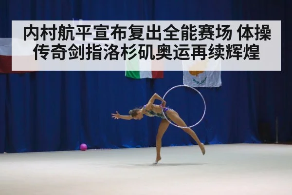 内村航平宣布复出全能赛场 体操传奇剑指洛杉矶奥运再续辉煌