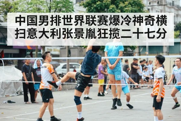 中国男排世界联赛爆冷神奇横扫意大利张景胤狂揽二十七分