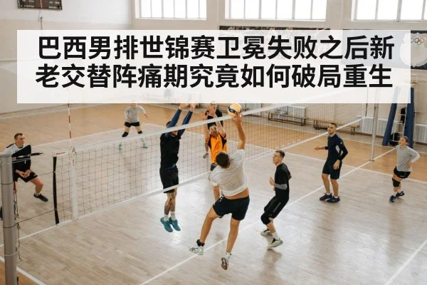 巴西男排世锦赛卫冕失败之后新老交替阵痛期究竟如何破局重生